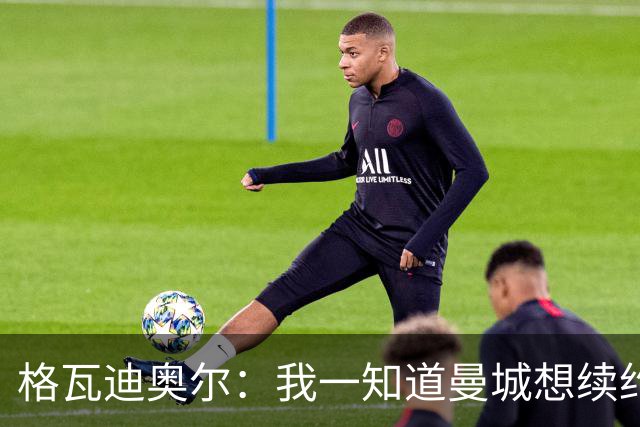 格瓦迪奥尔：我一知道曼城想续约，立刻这就是我想要的